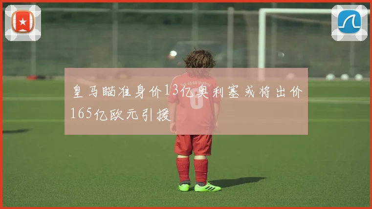 皇马瞄准身价13亿奥利塞或将出价165亿欧元引援