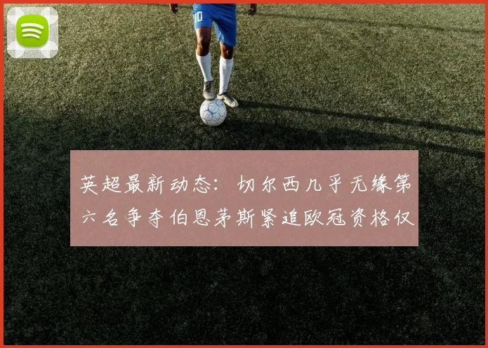 英超最新动态：切尔西几乎无缘第六名争夺伯恩茅斯紧追欧冠资格仅差三分