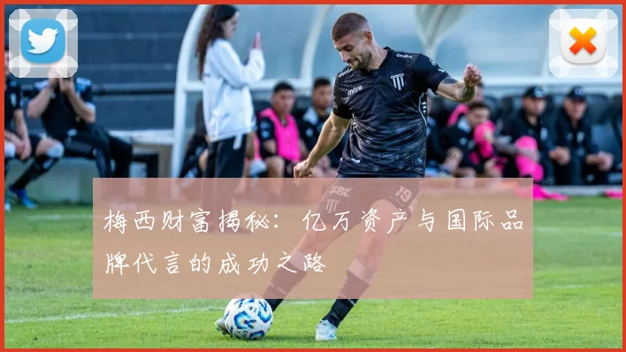 梅西财富揭秘：亿万资产与国际品牌代言的成功之路