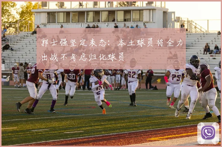 郭士强坚定表态：本土球员将全力出战不考虑归化球员