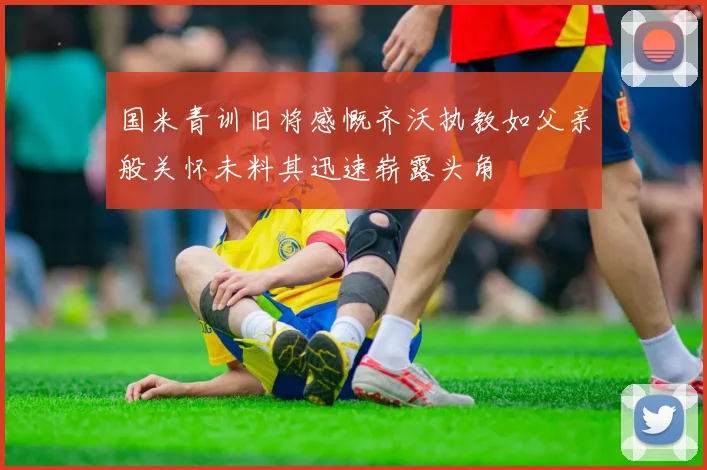 国米青训旧将感慨齐沃执教如父亲般关怀未料其迅速崭露头角