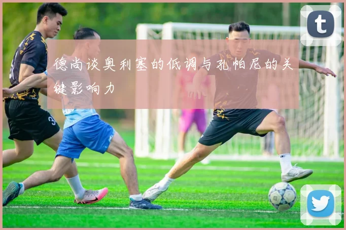 德尚谈奥利塞的低调与孔帕尼的关键影响力
