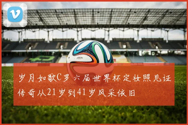 岁月如歌C罗六届世界杯定妆照见证传奇从21岁到41岁风采依旧