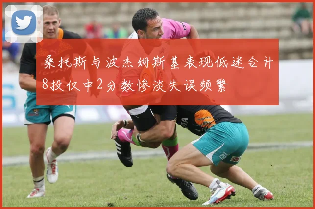 桑托斯与波杰姆斯基表现低迷合计8投仅中2分数惨淡失误频繁