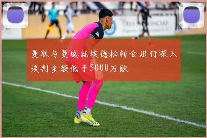 曼联与曼城就埃德松转会进行深入谈判金额低于5000万欧