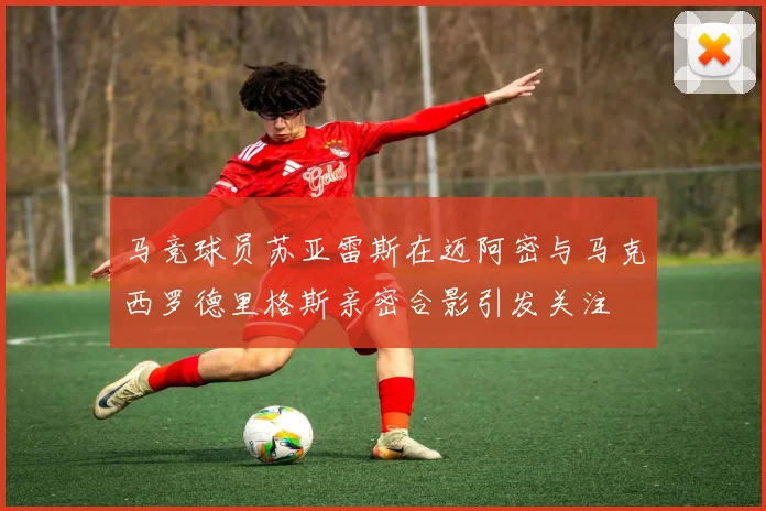 马竞球员苏亚雷斯在迈阿密与马克西罗德里格斯亲密合影引发关注
