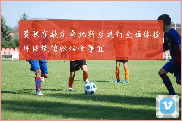 曼联在敲定桑托斯后进行全面体检评估埃德松转会事宜