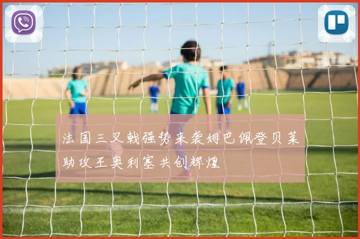 法国三叉戟强势来袭姆巴佩登贝莱助攻王奥利塞共创辉煌