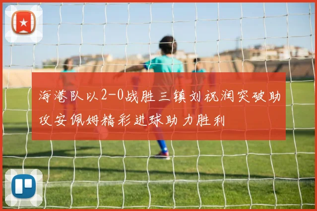海港队以2-0战胜三镇刘祝润突破助攻安佩姆精彩进球助力胜利