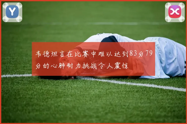 韦德坦言在比赛中难以达到83分79分的心肺耐力挑战令人震惊