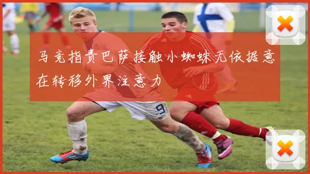 马竞指责巴萨接触小蜘蛛无依据意在转移外界注意力