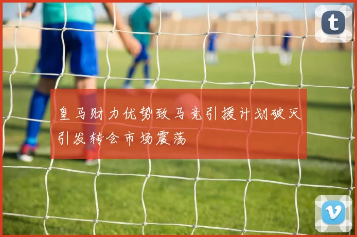 皇马财力优势致马竞引援计划破灭引发转会市场震荡