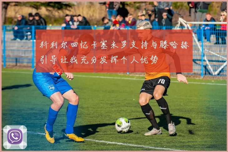 科利尔回忆卡塞米罗支持与滕哈赫引导让我充分发挥个人优势