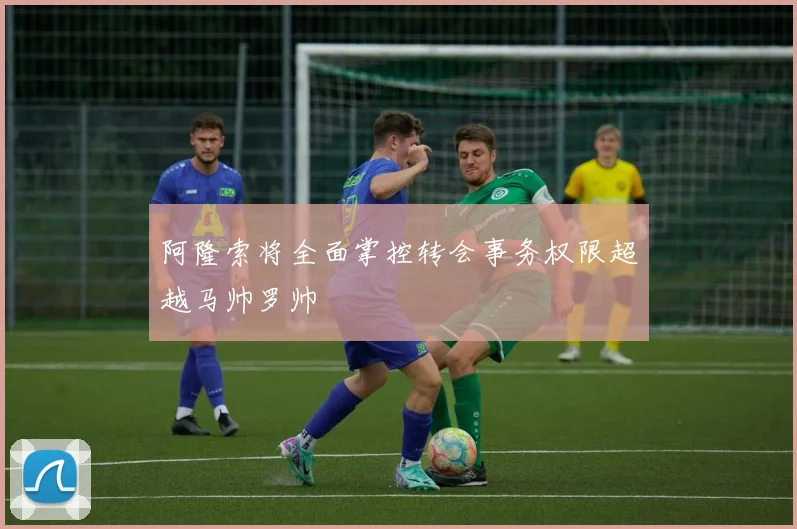阿隆索将全面掌控转会事务权限超越马帅罗帅