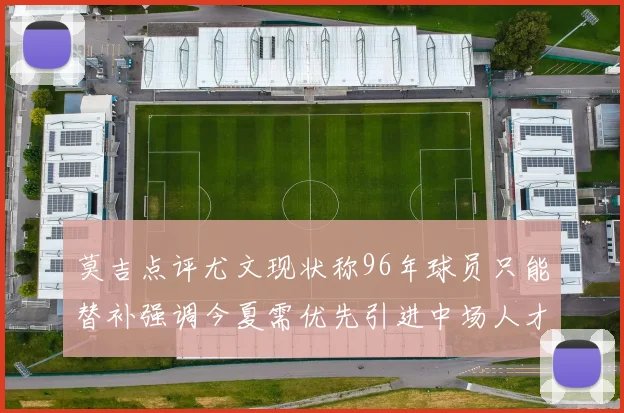莫吉点评尤文现状称96年球员只能替补强调今夏需优先引进中场人才