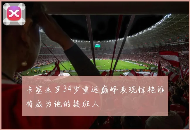 卡塞米罗34岁重返巅峰表现惊艳谁将成为他的接班人
