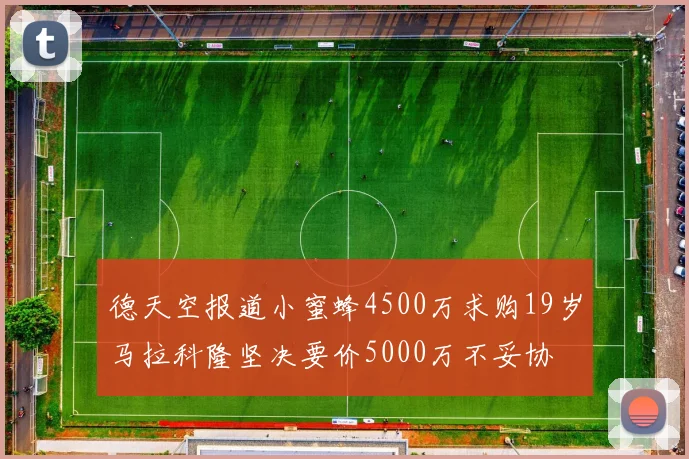 德天空报道小蜜蜂4500万求购19岁马拉科隆坚决要价5000万不妥协
