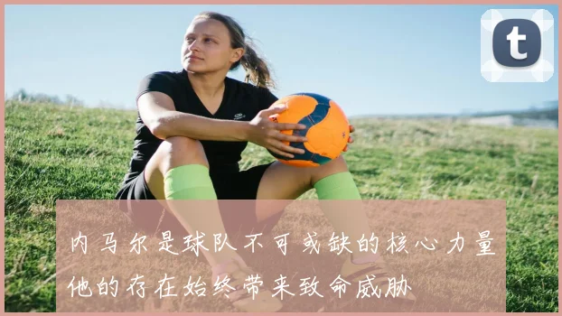 内马尔是球队不可或缺的核心力量他的存在始终带来致命威胁